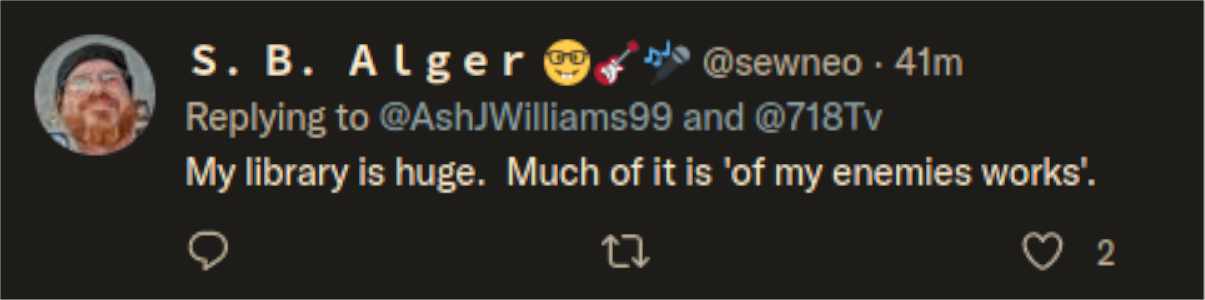 Twitter:  S. B. Alger @sewneo. 41m Replying to @AshJWilliams99 and @718Tv My library is huge. Much of it is 'of my enemies works'. 17 2